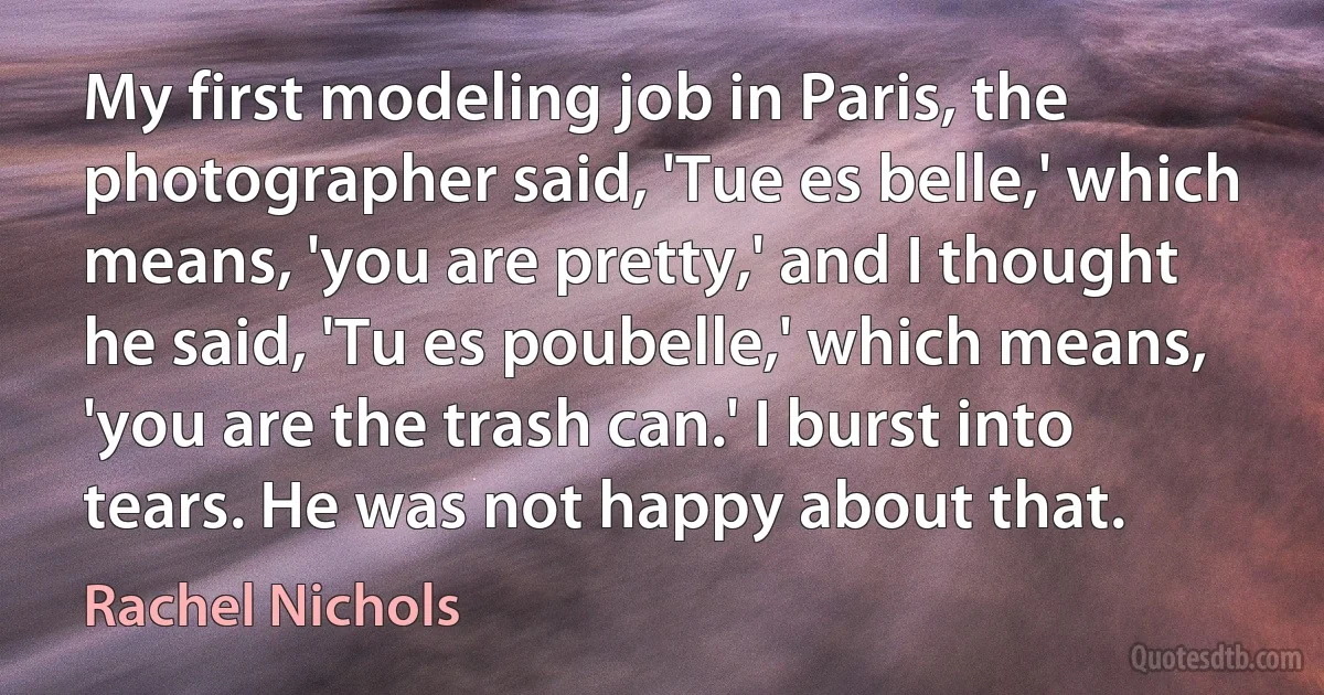 My first modeling job in Paris, the photographer said, 'Tue es belle,' which means, 'you are pretty,' and I thought he said, 'Tu es poubelle,' which means, 'you are the trash can.' I burst into tears. He was not happy about that. (Rachel Nichols)