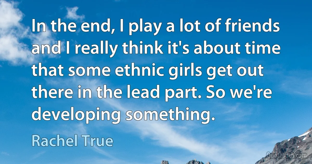 In the end, I play a lot of friends and I really think it's about time that some ethnic girls get out there in the lead part. So we're developing something. (Rachel True)