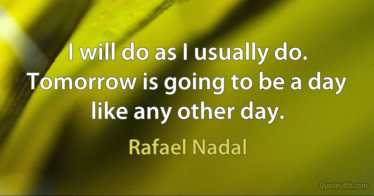 I will do as I usually do. Tomorrow is going to be a day like any other day. (Rafael Nadal)