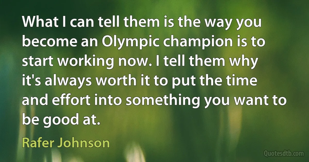 What I can tell them is the way you become an Olympic champion is to start working now. I tell them why it's always worth it to put the time and effort into something you want to be good at. (Rafer Johnson)