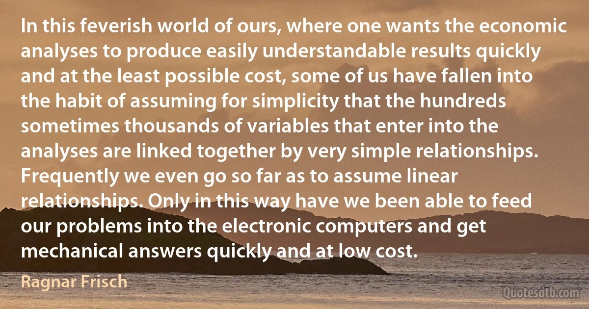 In this feverish world of ours, where one wants the economic analyses to produce easily understandable results quickly and at the least possible cost, some of us have fallen into the habit of assuming for simplicity that the hundreds sometimes thousands of variables that enter into the analyses are linked together by very simple relationships. Frequently we even go so far as to assume linear relationships. Only in this way have we been able to feed our problems into the electronic computers and get mechanical answers quickly and at low cost. (Ragnar Frisch)