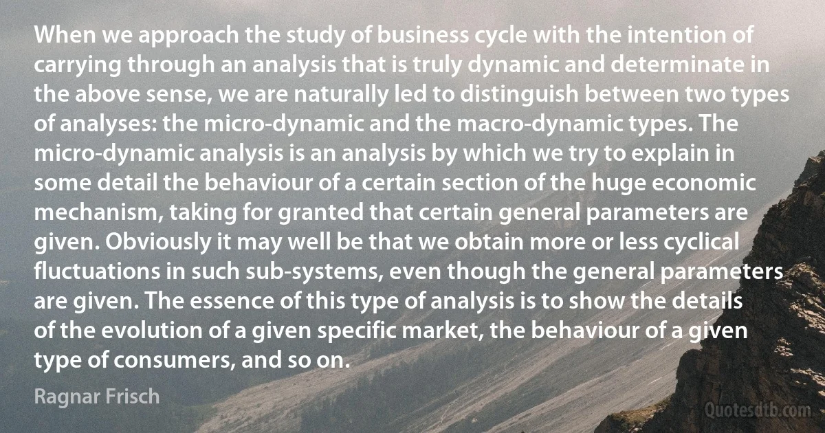 When we approach the study of business cycle with the intention of carrying through an analysis that is truly dynamic and determinate in the above sense, we are naturally led to distinguish between two types of analyses: the micro-dynamic and the macro-dynamic types. The micro-dynamic analysis is an analysis by which we try to explain in some detail the behaviour of a certain section of the huge economic mechanism, taking for granted that certain general parameters are given. Obviously it may well be that we obtain more or less cyclical fluctuations in such sub-systems, even though the general parameters are given. The essence of this type of analysis is to show the details of the evolution of a given specific market, the behaviour of a given type of consumers, and so on. (Ragnar Frisch)