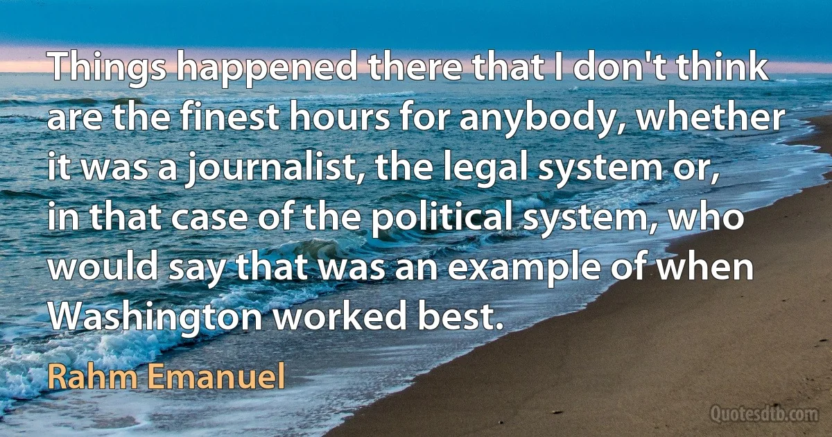 Things happened there that I don't think are the finest hours for anybody, whether it was a journalist, the legal system or, in that case of the political system, who would say that was an example of when Washington worked best. (Rahm Emanuel)