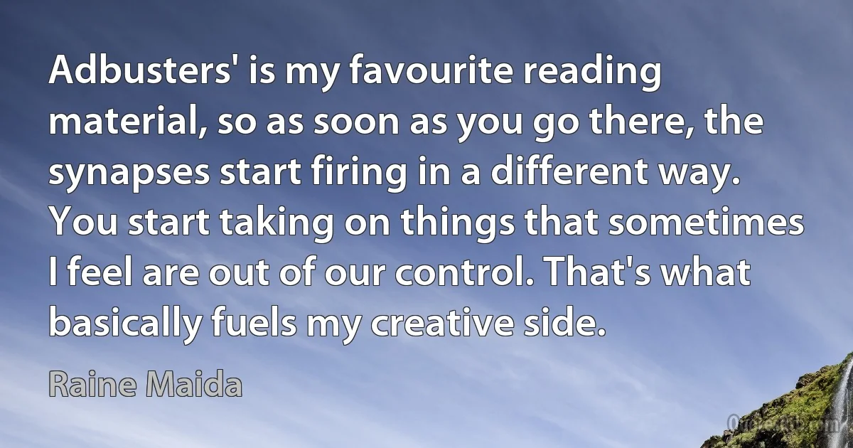 Adbusters' is my favourite reading material, so as soon as you go there, the synapses start firing in a different way. You start taking on things that sometimes I feel are out of our control. That's what basically fuels my creative side. (Raine Maida)