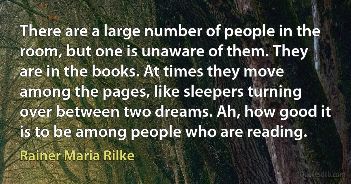 There are a large number of people in the room, but one is unaware of them. They are in the books. At times they move among the pages, like sleepers turning over between two dreams. Ah, how good it is to be among people who are reading. (Rainer Maria Rilke)