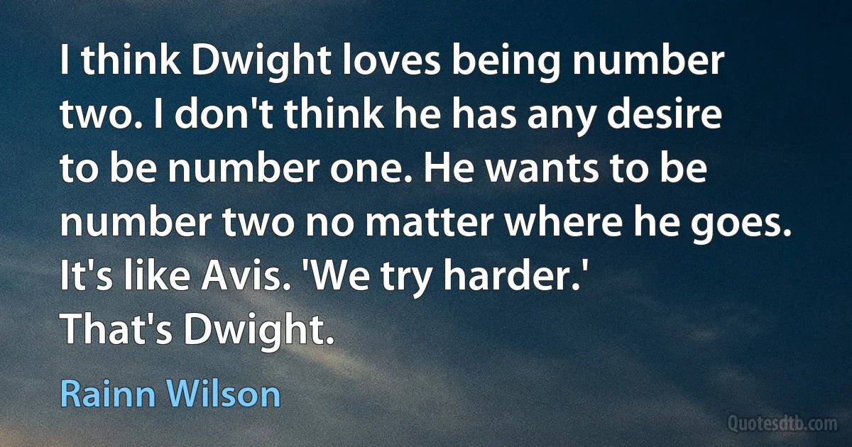 I think Dwight loves being number two. I don't think he has any desire to be number one. He wants to be number two no matter where he goes. It's like Avis. 'We try harder.' That's Dwight. (Rainn Wilson)