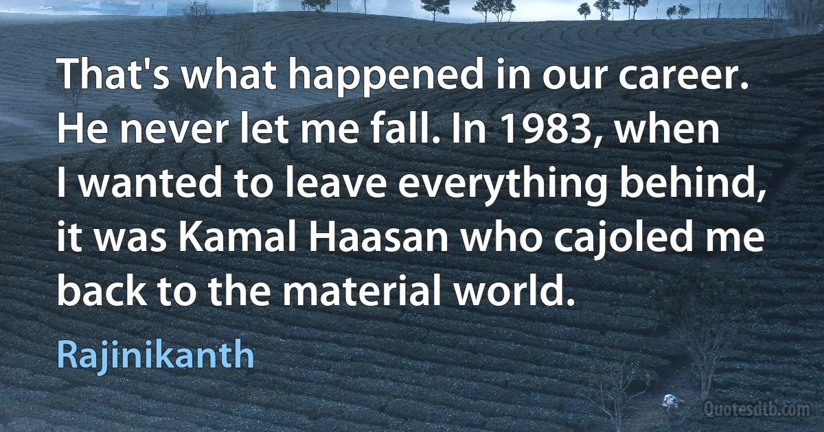 That's what happened in our career. He never let me fall. In 1983, when I wanted to leave everything behind, it was Kamal Haasan who cajoled me back to the material world. (Rajinikanth)