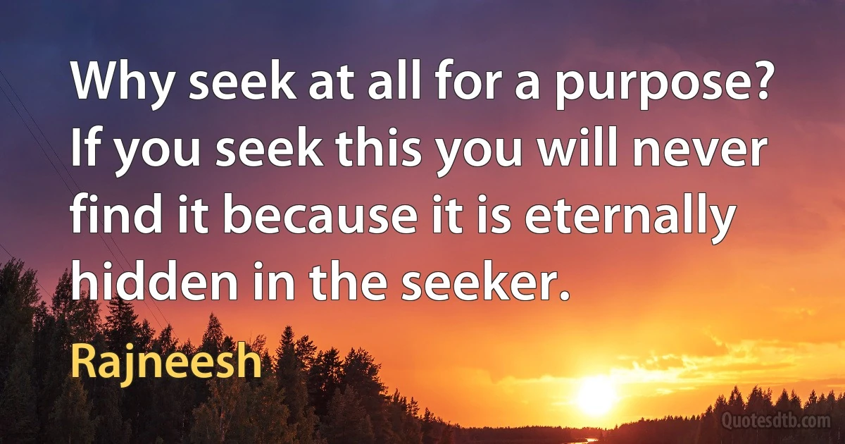 Why seek at all for a purpose?
If you seek this you will never find it because it is eternally hidden in the seeker. (Rajneesh)