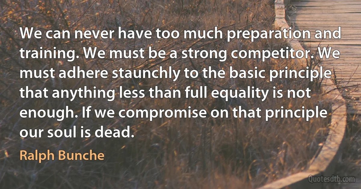 We can never have too much preparation and training. We must be a strong competitor. We must adhere staunchly to the basic principle that anything less than full equality is not enough. If we compromise on that principle our soul is dead. (Ralph Bunche)