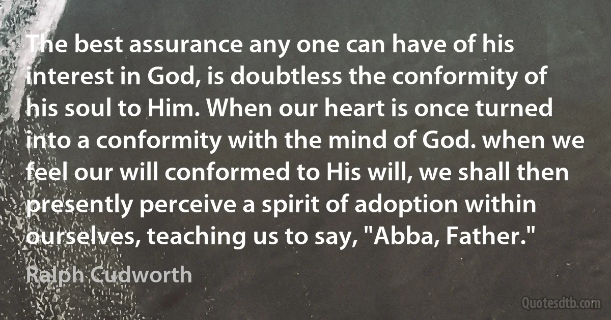 The best assurance any one can have of his interest in God, is doubtless the conformity of his soul to Him. When our heart is once turned into a conformity with the mind of God. when we feel our will conformed to His will, we shall then presently perceive a spirit of adoption within ourselves, teaching us to say, "Abba, Father." (Ralph Cudworth)