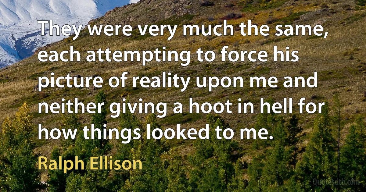 They were very much the same, each attempting to force his picture of reality upon me and neither giving a hoot in hell for how things looked to me. (Ralph Ellison)