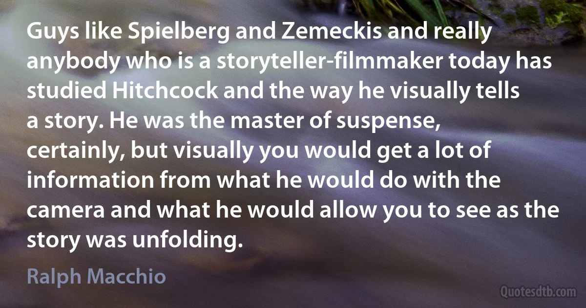 Guys like Spielberg and Zemeckis and really anybody who is a storyteller-filmmaker today has studied Hitchcock and the way he visually tells a story. He was the master of suspense, certainly, but visually you would get a lot of information from what he would do with the camera and what he would allow you to see as the story was unfolding. (Ralph Macchio)