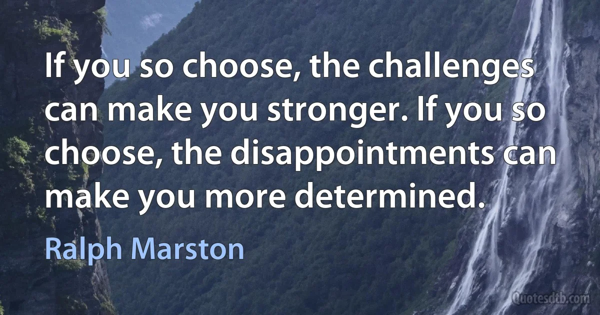 If you so choose, the challenges can make you stronger. If you so choose, the disappointments can make you more determined. (Ralph Marston)