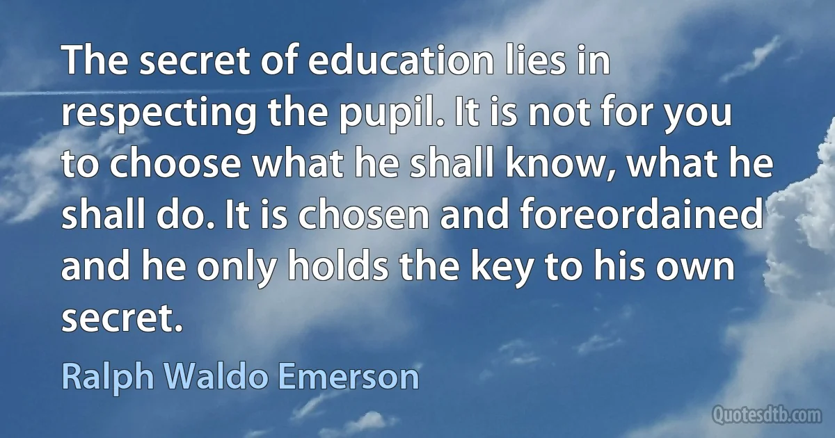 The secret of education lies in respecting the pupil. It is not for you to choose what he shall know, what he shall do. It is chosen and foreordained and he only holds the key to his own secret. (Ralph Waldo Emerson)