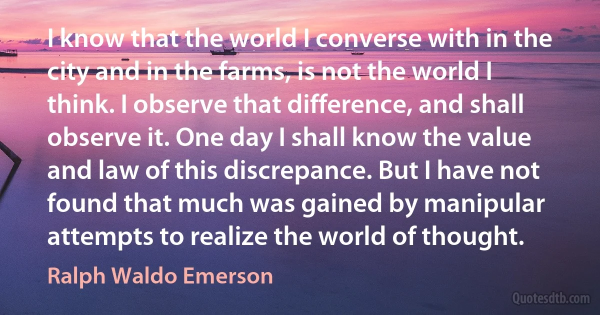 I know that the world I converse with in the city and in the farms, is not the world I think. I observe that difference, and shall observe it. One day I shall know the value and law of this discrepance. But I have not found that much was gained by manipular attempts to realize the world of thought. (Ralph Waldo Emerson)