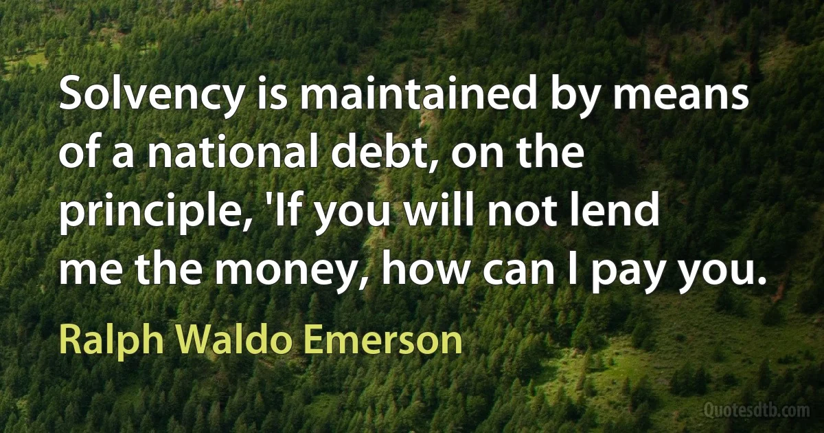 Solvency is maintained by means of a national debt, on the principle, 'If you will not lend me the money, how can I pay you. (Ralph Waldo Emerson)