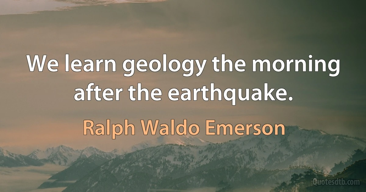 We learn geology the morning after the earthquake. (Ralph Waldo Emerson)