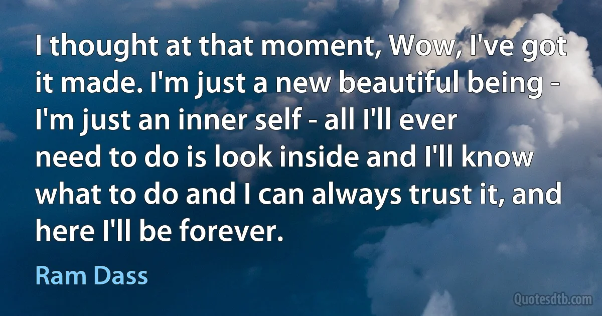 I thought at that moment, Wow, I've got it made. I'm just a new beautiful being - I'm just an inner self - all I'll ever need to do is look inside and I'll know what to do and I can always trust it, and here I'll be forever. (Ram Dass)