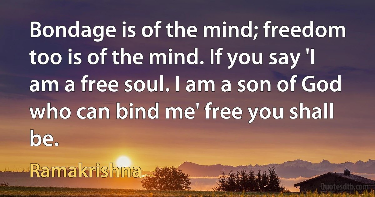 Bondage is of the mind; freedom too is of the mind. If you say 'I am a free soul. I am a son of God who can bind me' free you shall be. (Ramakrishna)