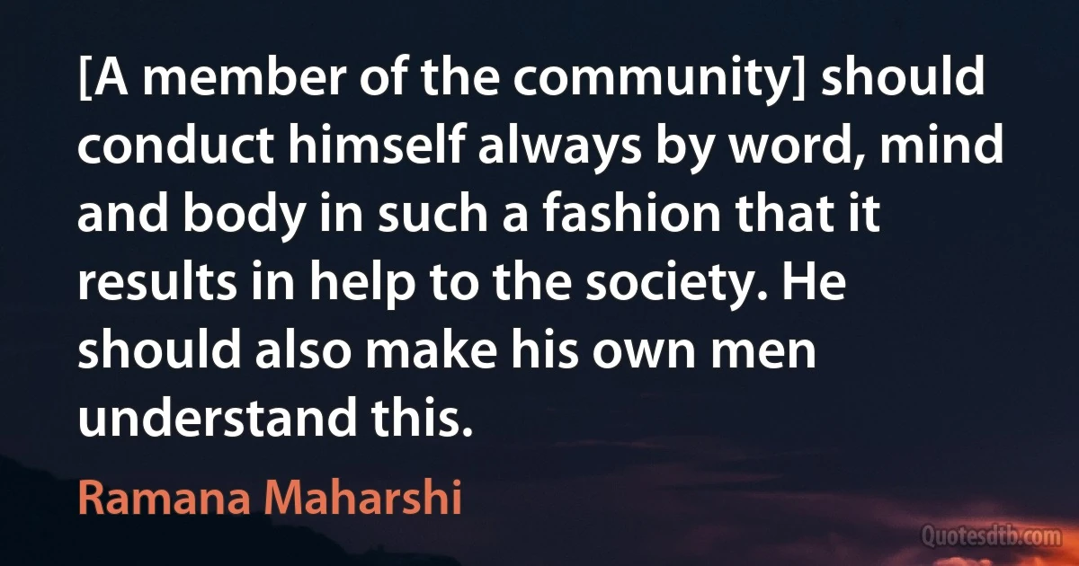 [A member of the community] should conduct himself always by word, mind and body in such a fashion that it results in help to the society. He should also make his own men understand this. (Ramana Maharshi)