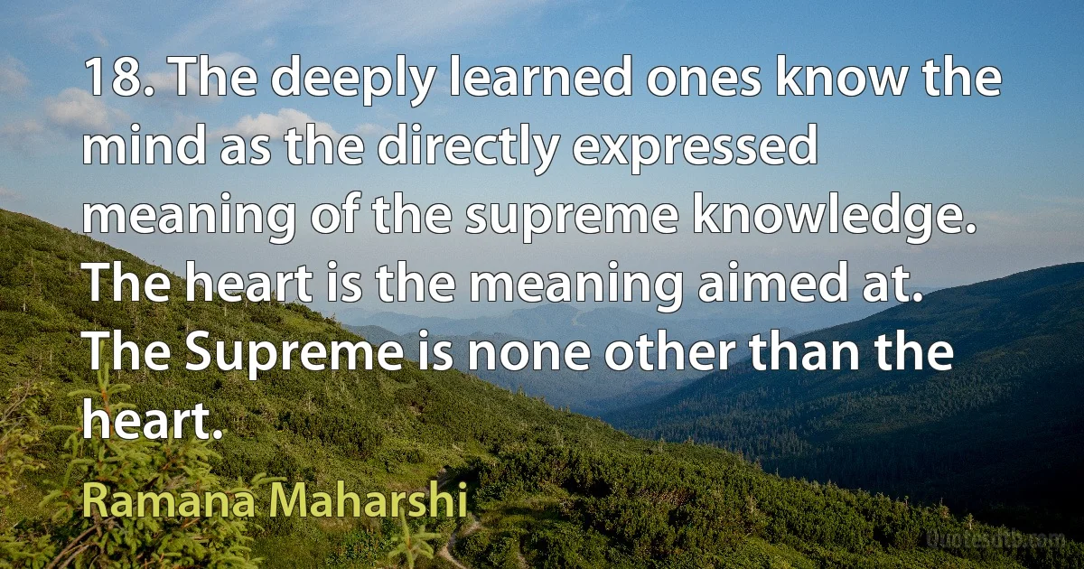 18. The deeply learned ones know the mind as the directly expressed meaning of the supreme knowledge. The heart is the meaning aimed at. The Supreme is none other than the heart. (Ramana Maharshi)