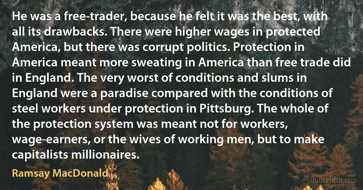 He was a free-trader, because he felt it was the best, with all its drawbacks. There were higher wages in protected America, but there was corrupt politics. Protection in America meant more sweating in America than free trade did in England. The very worst of conditions and slums in England were a paradise compared with the conditions of steel workers under protection in Pittsburg. The whole of the protection system was meant not for workers, wage-earners, or the wives of working men, but to make capitalists millionaires. (Ramsay MacDonald)