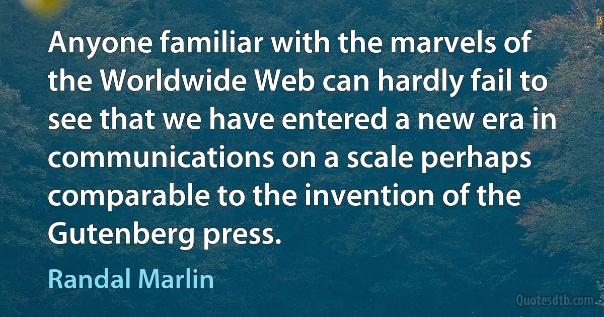 Anyone familiar with the marvels of the Worldwide Web can hardly fail to see that we have entered a new era in communications on a scale perhaps comparable to the invention of the Gutenberg press. (Randal Marlin)