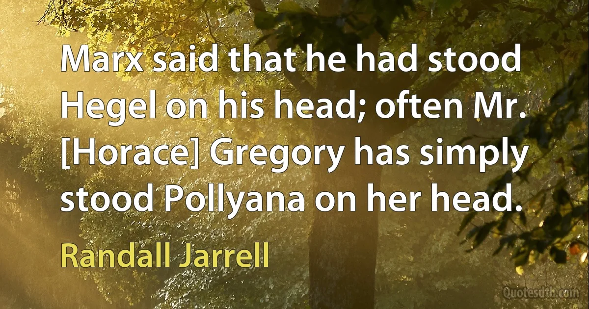 Marx said that he had stood Hegel on his head; often Mr. [Horace] Gregory has simply stood Pollyana on her head. (Randall Jarrell)