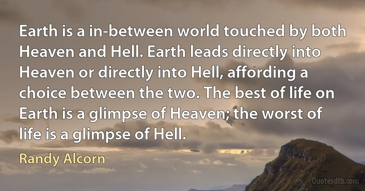 Earth is a in-between world touched by both Heaven and Hell. Earth leads directly into Heaven or directly into Hell, affording a choice between the two. The best of life on Earth is a glimpse of Heaven; the worst of life is a glimpse of Hell. (Randy Alcorn)