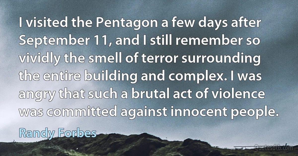 I visited the Pentagon a few days after September 11, and I still remember so vividly the smell of terror surrounding the entire building and complex. I was angry that such a brutal act of violence was committed against innocent people. (Randy Forbes)