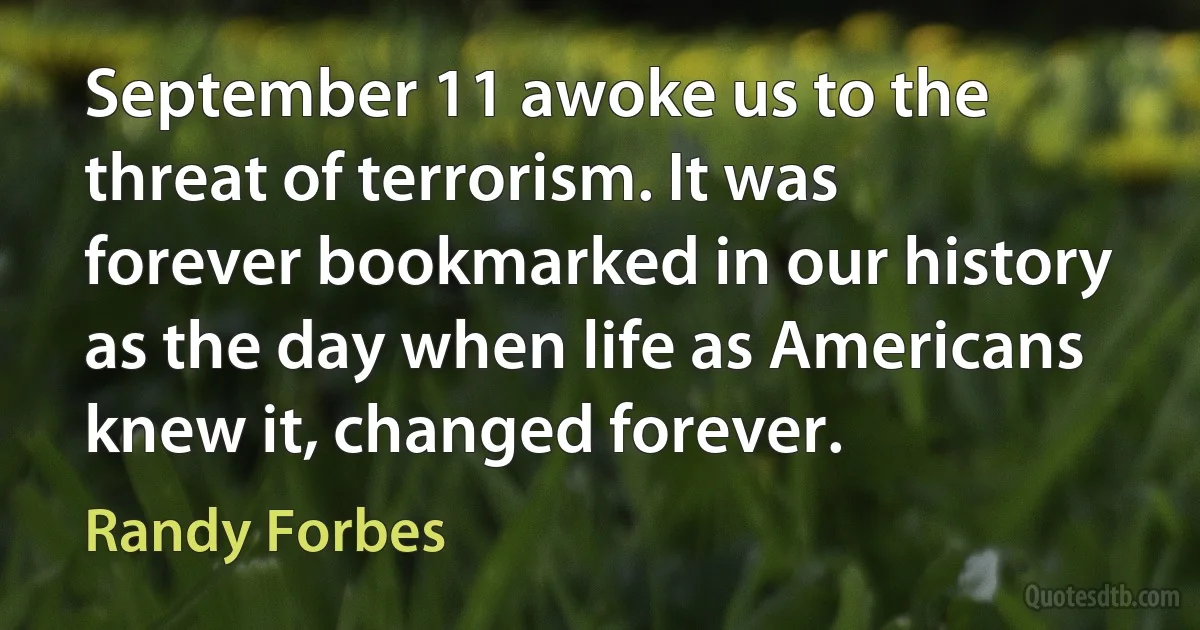 September 11 awoke us to the threat of terrorism. It was forever bookmarked in our history as the day when life as Americans knew it, changed forever. (Randy Forbes)