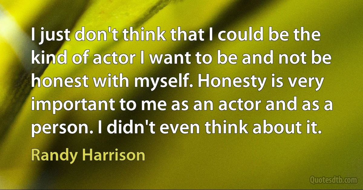 I just don't think that I could be the kind of actor I want to be and not be honest with myself. Honesty is very important to me as an actor and as a person. I didn't even think about it. (Randy Harrison)