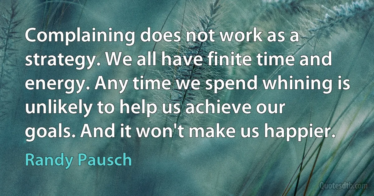 Complaining does not work as a strategy. We all have finite time and energy. Any time we spend whining is unlikely to help us achieve our goals. And it won't make us happier. (Randy Pausch)