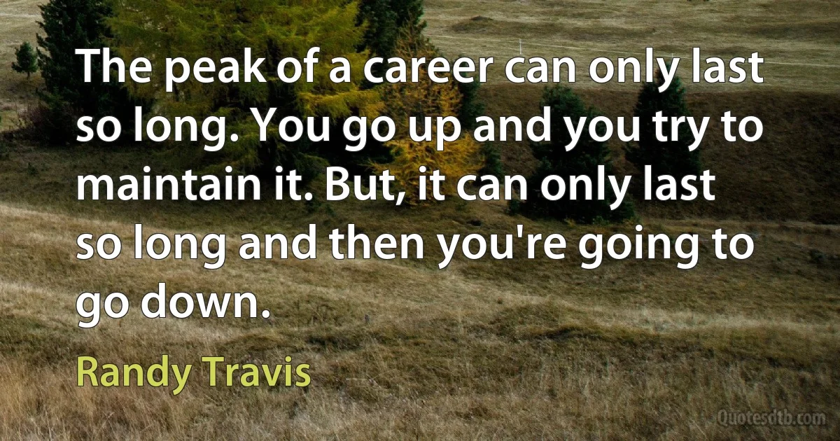 The peak of a career can only last so long. You go up and you try to maintain it. But, it can only last so long and then you're going to go down. (Randy Travis)