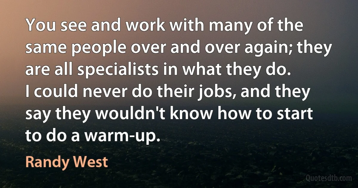 You see and work with many of the same people over and over again; they are all specialists in what they do. I could never do their jobs, and they say they wouldn't know how to start to do a warm-up. (Randy West)