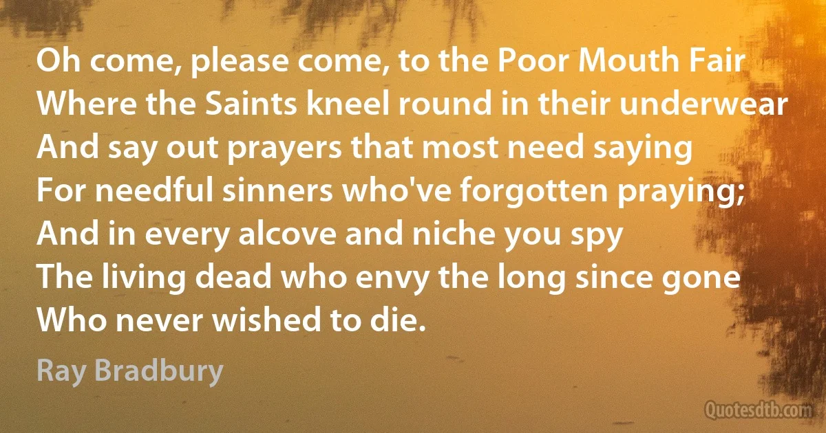 Oh come, please come, to the Poor Mouth Fair
Where the Saints kneel round in their underwear
And say out prayers that most need saying
For needful sinners who've forgotten praying;
And in every alcove and niche you spy
The living dead who envy the long since gone
Who never wished to die. (Ray Bradbury)