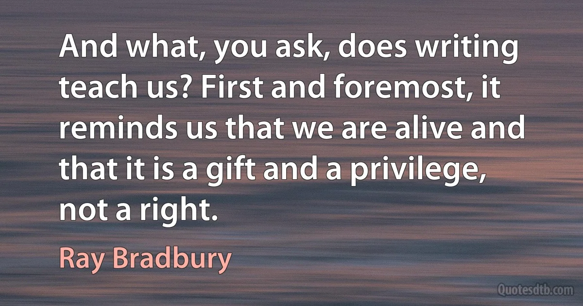 And what, you ask, does writing teach us? First and foremost, it reminds us that we are alive and that it is a gift and a privilege, not a right. (Ray Bradbury)