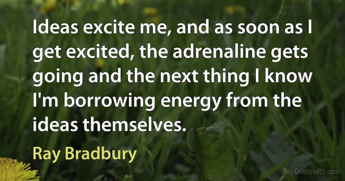 Ideas excite me, and as soon as I get excited, the adrenaline gets going and the next thing I know I'm borrowing energy from the ideas themselves. (Ray Bradbury)