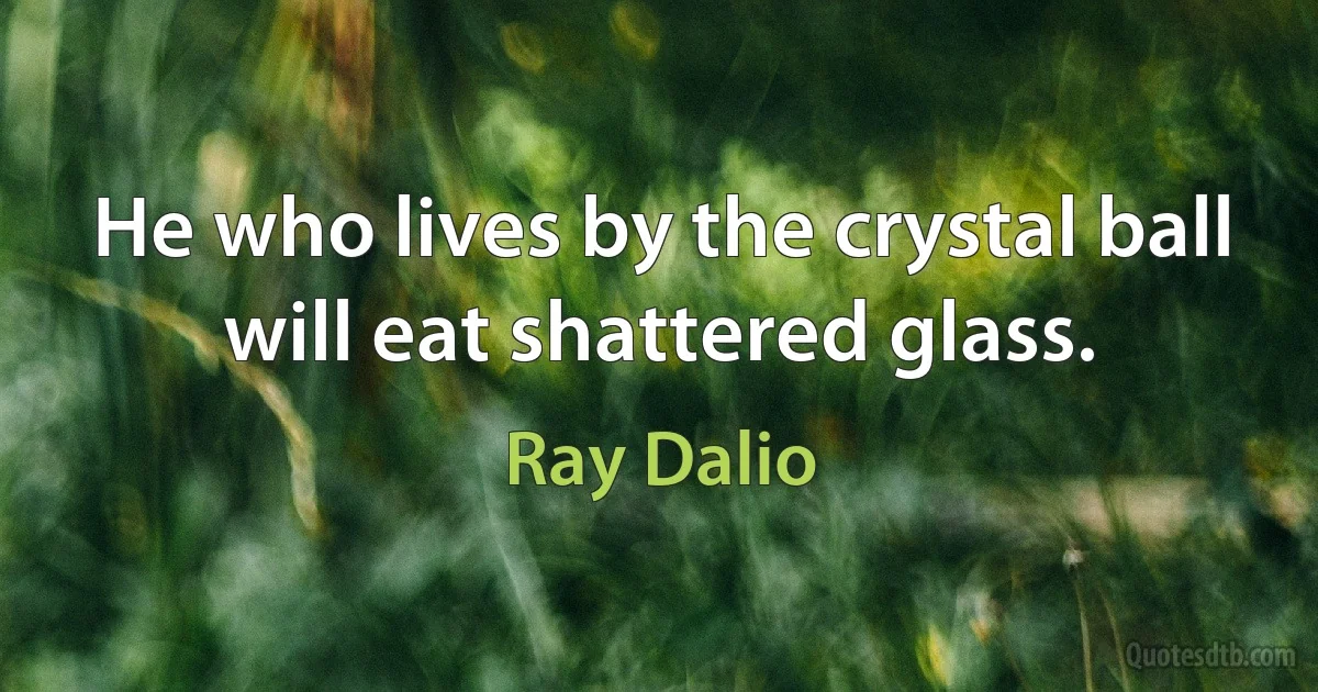 He who lives by the crystal ball will eat shattered glass. (Ray Dalio)