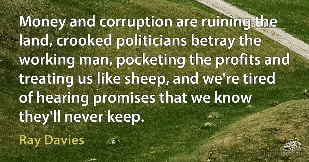 Money and corruption are ruining the land, crooked politicians betray the working man, pocketing the profits and treating us like sheep, and we're tired of hearing promises that we know they'll never keep. (Ray Davies)