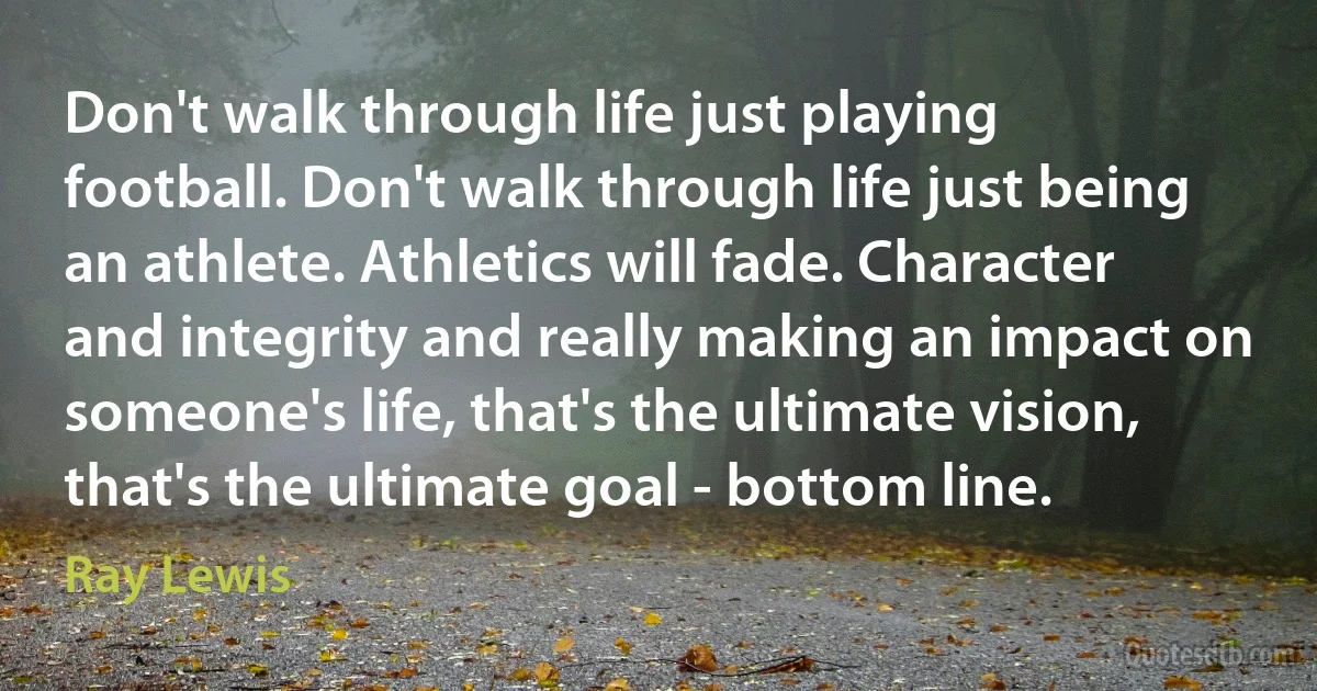 Don't walk through life just playing football. Don't walk through life just being an athlete. Athletics will fade. Character and integrity and really making an impact on someone's life, that's the ultimate vision, that's the ultimate goal - bottom line. (Ray Lewis)