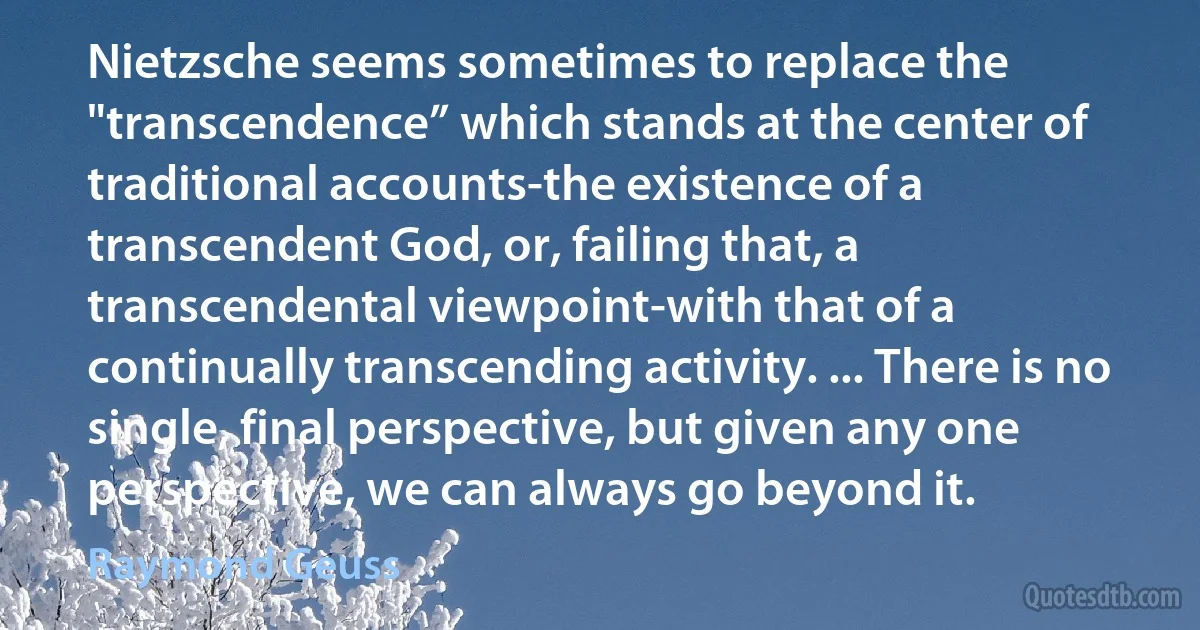 Nietzsche seems sometimes to replace the "transcendence” which stands at the center of traditional accounts-the existence of a transcendent God, or, failing that, a transcendental viewpoint-with that of a continually transcending activity. ... There is no single, final perspective, but given any one perspective, we can always go beyond it. (Raymond Geuss)