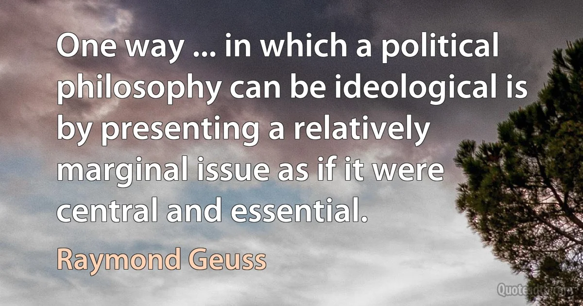 One way ... in which a political philosophy can be ideological is by presenting a relatively marginal issue as if it were central and essential. (Raymond Geuss)