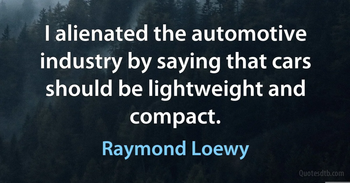 I alienated the automotive industry by saying that cars should be lightweight and compact. (Raymond Loewy)