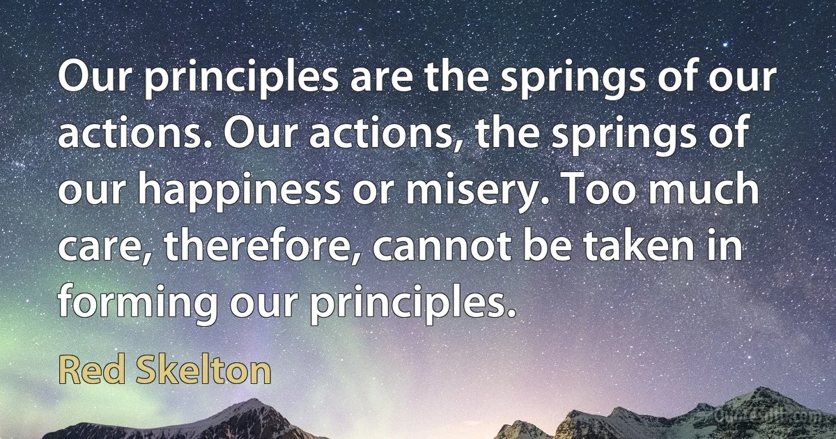 Our principles are the springs of our actions. Our actions, the springs of our happiness or misery. Too much care, therefore, cannot be taken in forming our principles. (Red Skelton)