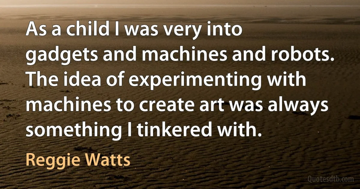 As a child I was very into gadgets and machines and robots. The idea of experimenting with machines to create art was always something I tinkered with. (Reggie Watts)