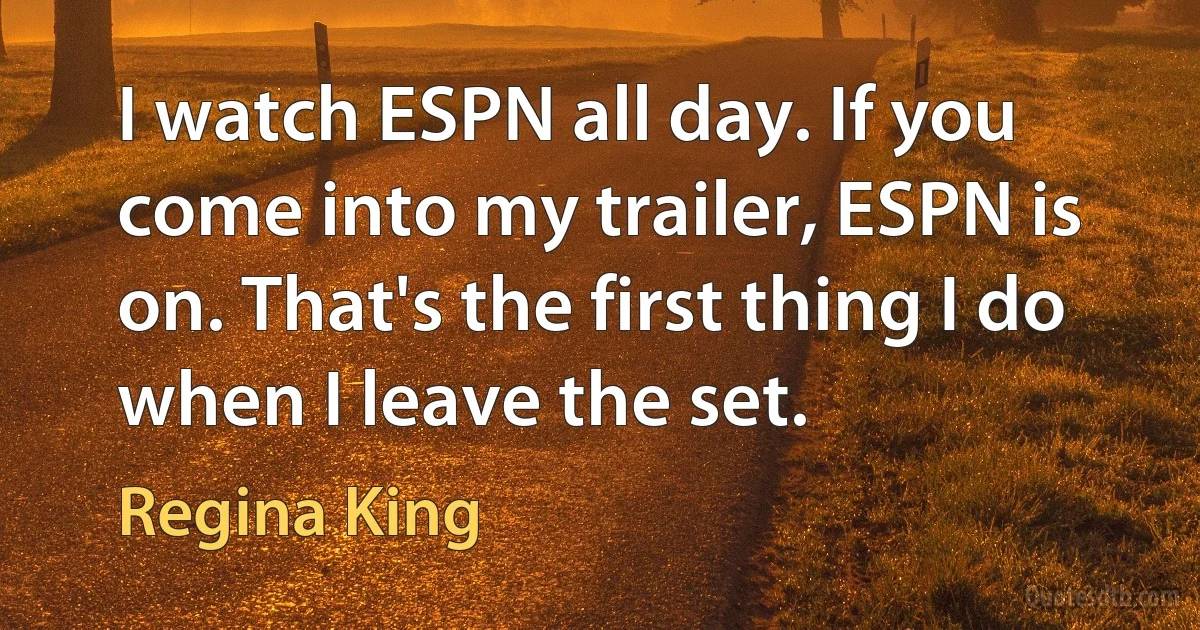 I watch ESPN all day. If you come into my trailer, ESPN is on. That's the first thing I do when I leave the set. (Regina King)