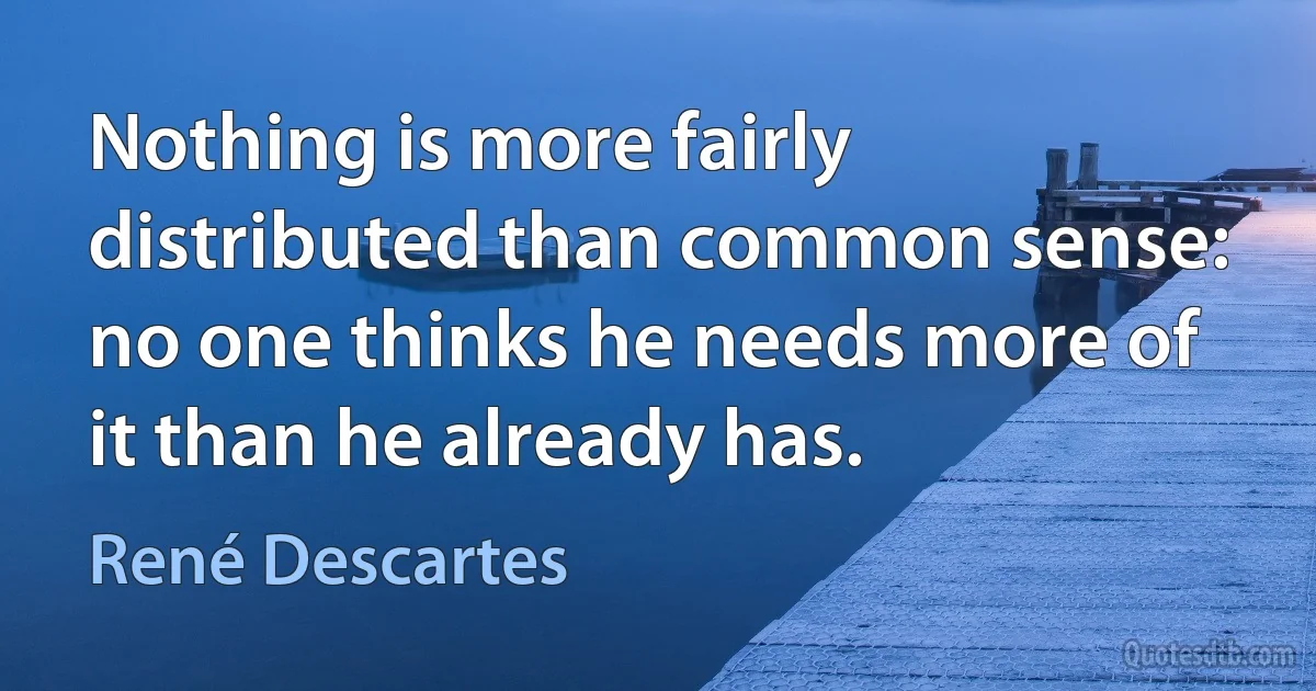 Nothing is more fairly distributed than common sense: no one thinks he needs more of it than he already has. (René Descartes)