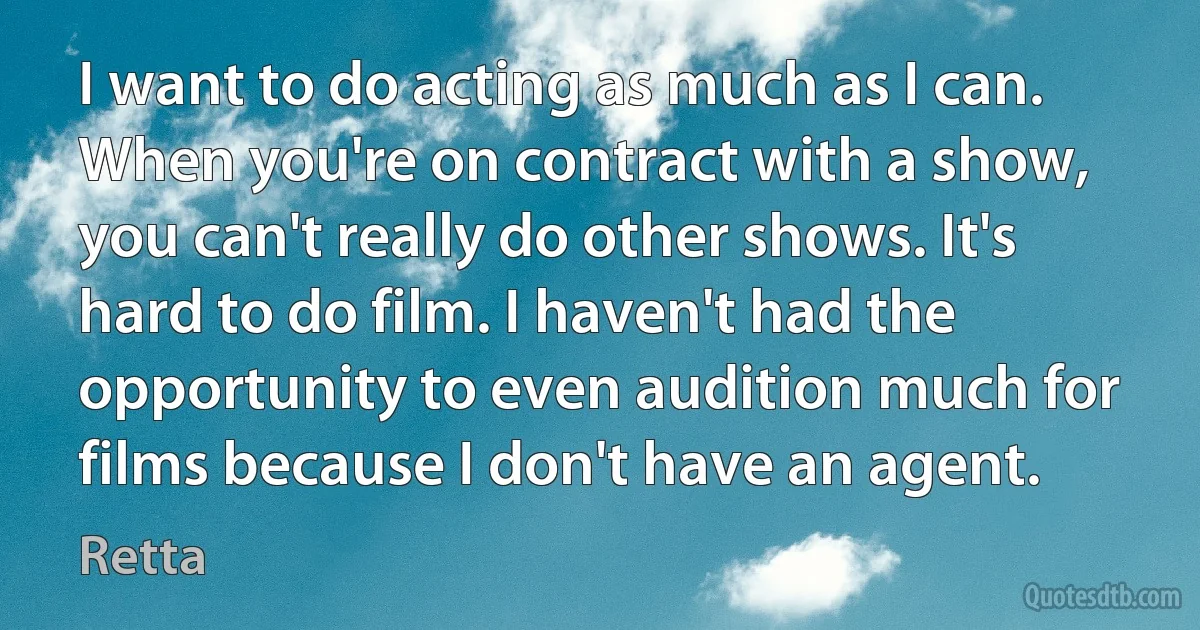 I want to do acting as much as I can. When you're on contract with a show, you can't really do other shows. It's hard to do film. I haven't had the opportunity to even audition much for films because I don't have an agent. (Retta)