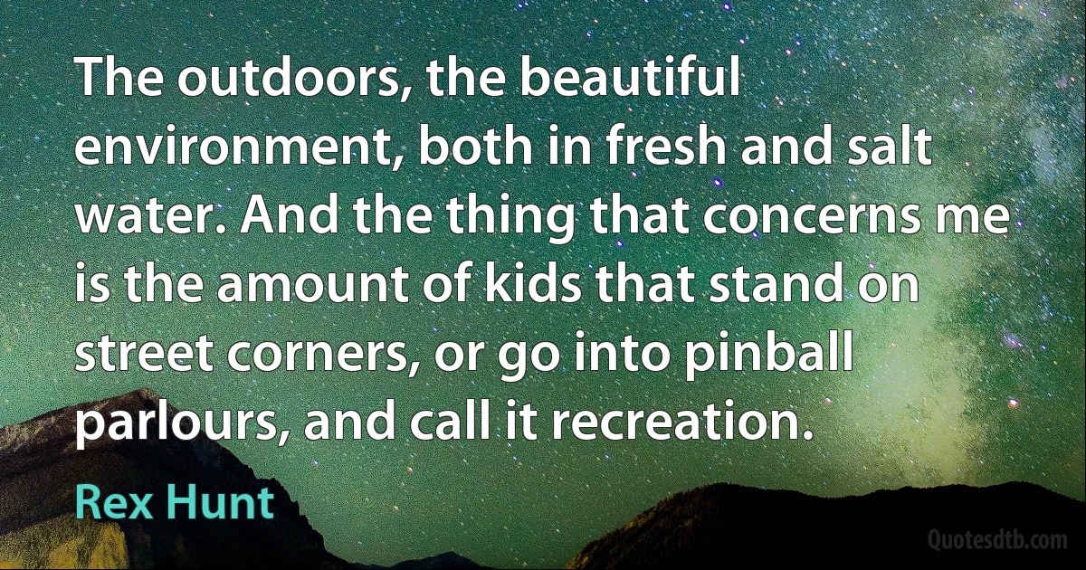 The outdoors, the beautiful environment, both in fresh and salt water. And the thing that concerns me is the amount of kids that stand on street corners, or go into pinball parlours, and call it recreation. (Rex Hunt)